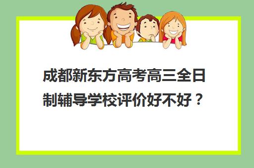 成都新东方高考高三全日制辅导学校评价好不好？口碑如何？(新东方封闭班全日制)