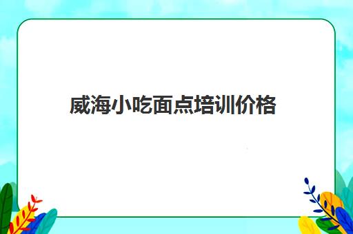 威海小吃面点培训价格(学面点培训大概多少钱)