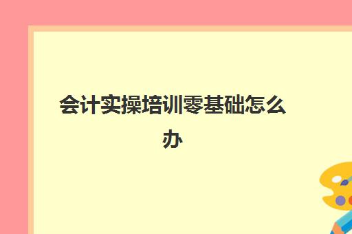 会计实操培训零基础怎么办(会计自学入门教程)