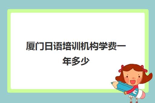 厦门日语培训机构学费一年多少(厦门学日语哪里比较好)