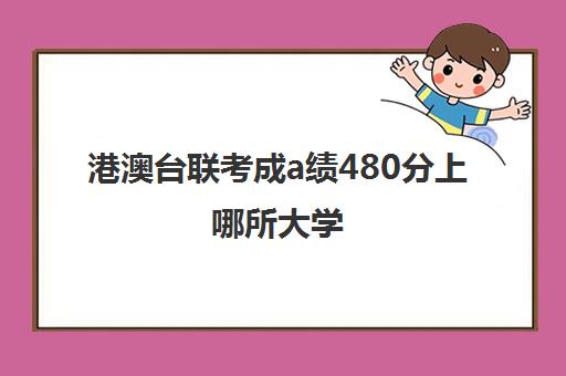 港澳台联考成a绩480分上哪所大学(港澳台联考报考学校名单)