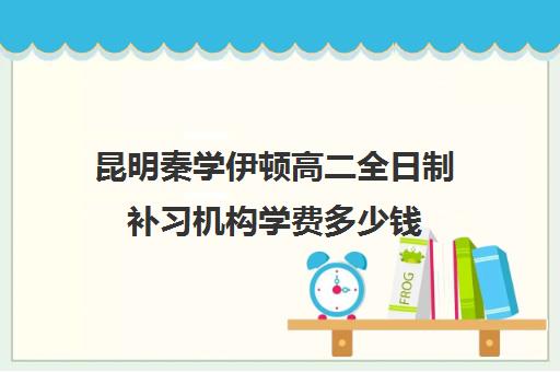 昆明秦学伊顿高二全日制补习机构学费多少钱