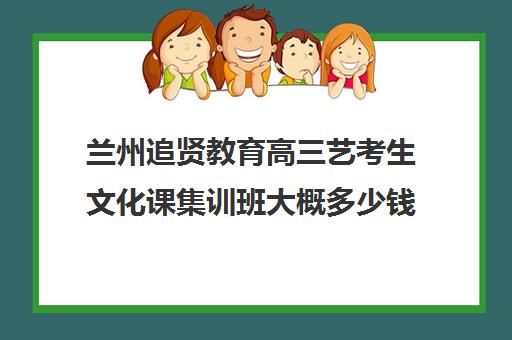 兰州追贤教育高三艺考生文化课集训班大概多少钱(兰州最好的音乐艺考培训学校)