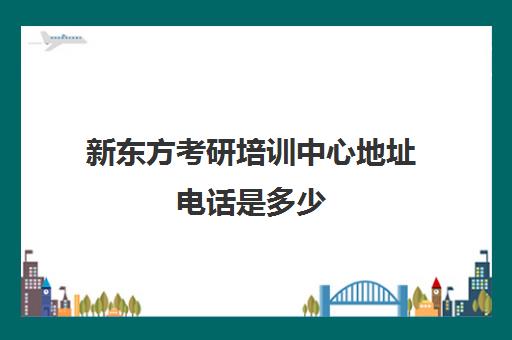 新东方考研培训中心地址电话是多少(新东方考研机构官网)