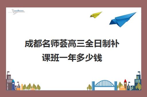 成都名师荟高三全日制补课班一年多少钱(成都比较好的高中培训机构有哪些)