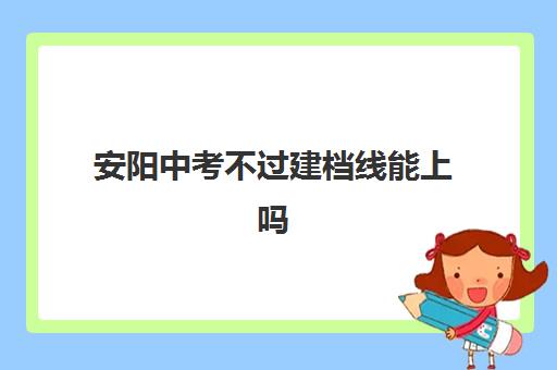 安阳中考不过建档线能上吗(2024年安阳中考录取分数线一览表)