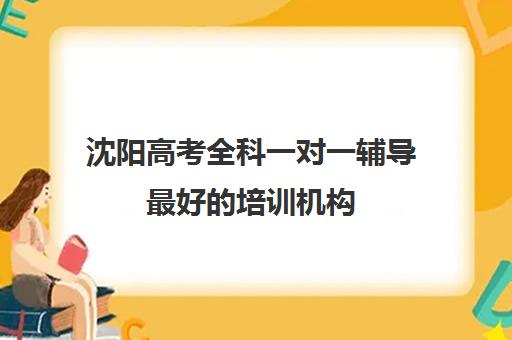 沈阳高考全科一对一辅导最好的培训机构(一对一辅导机构哪个好)