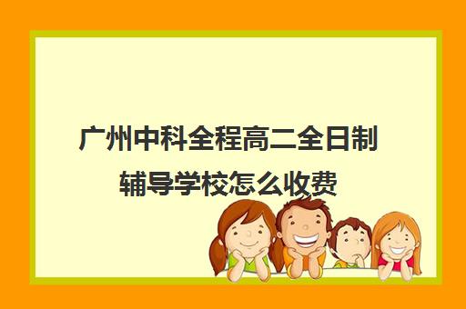 广州中科全程高二全日制辅导学校怎么收费(广州卓越教育全日制中高考学校)