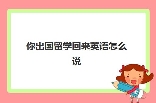 你出国留学回来英语怎么说(出国留学的英语作文)