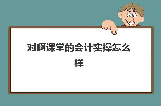 对啊课堂的会计实操怎么样(学会计网课好还是面授班好)