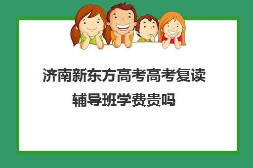 济南新东方高考高考复读辅导班学费贵吗(新东方高考复读班价格)