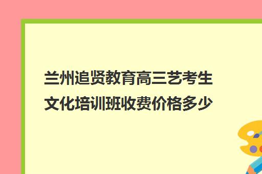 兰州追贤教育高三艺考生文化培训班收费价格多少钱(兰州艺术生文化课集训学校哪个好)