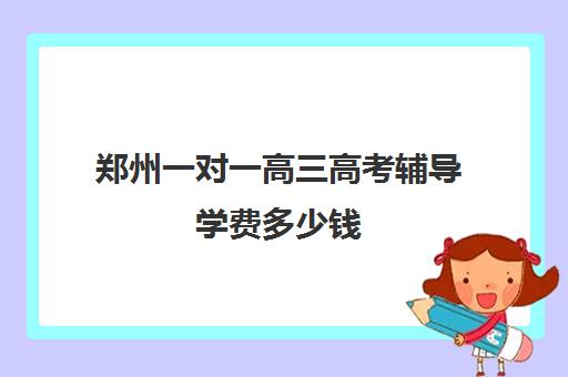 郑州一对一高三高考辅导学费多少钱(郑州市高考培训机构前十)