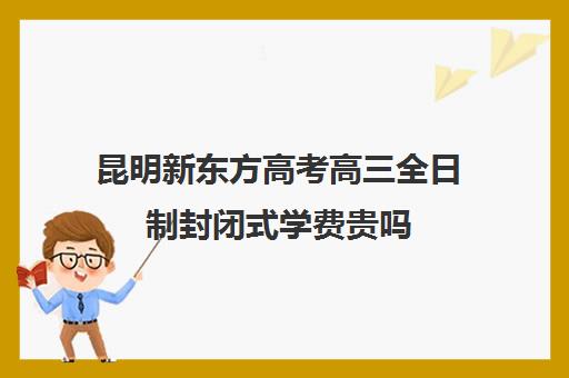 昆明新东方高考高三全日制封闭式学费贵吗(昆明新东方教育培训机构电话)