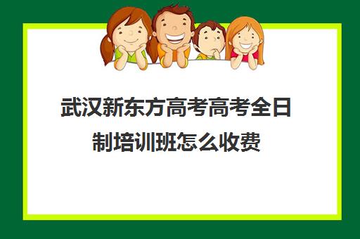 武汉新东方高考高考全日制培训班怎么收费(武汉高考培训学校哪个好)