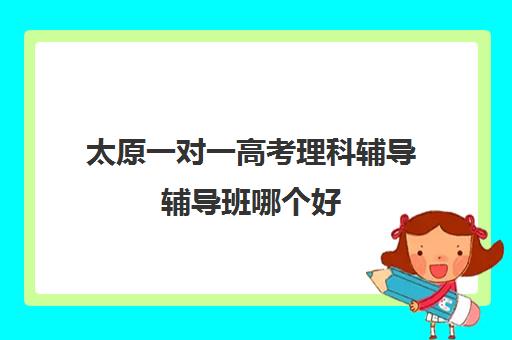 太原一对一高考理科辅导辅导班哪个好(太原高中补课机构排行榜)