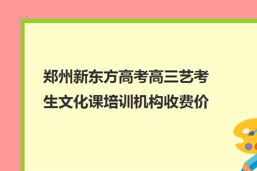 郑州新东方高考高三艺考生文化课培训机构收费价格多少钱(郑州比较好的艺考机构)