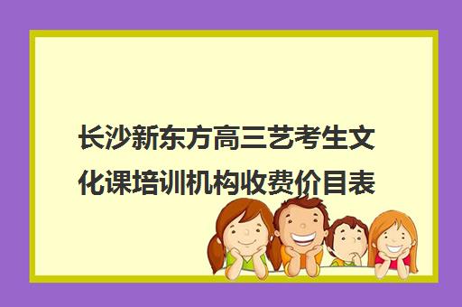 长沙新东方高三艺考生文化课培训机构收费价目表(长沙艺考文化培训学校排名)