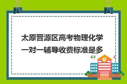 太原晋源区高考物理化学一对一辅导收费标准是多少补课多少钱一小时(太原高三培训机构