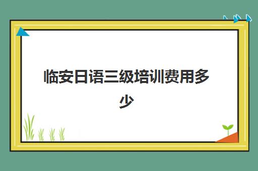 临安日语三级培训费用多少(日语等级考试报名费用是多少)