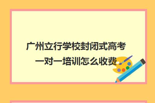 广州立行学校封闭式高考一对一培训怎么收费(高三封闭式培训机构哪家好)