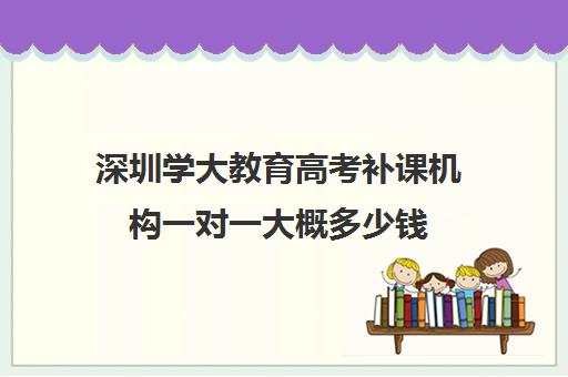 深圳学大教育高考补课机构一对一大概多少钱(学大教育学费多少)