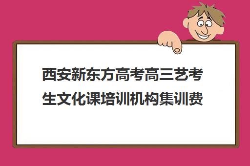 西安新东方高考高三艺考生文化课培训机构集训费用多少钱(西安十大艺考培训机构)