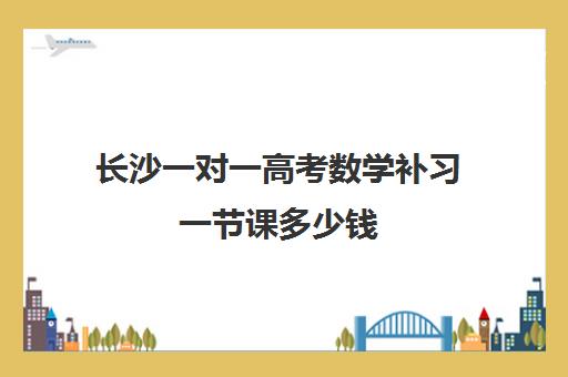 长沙一对一高考数学补习一节课多少钱