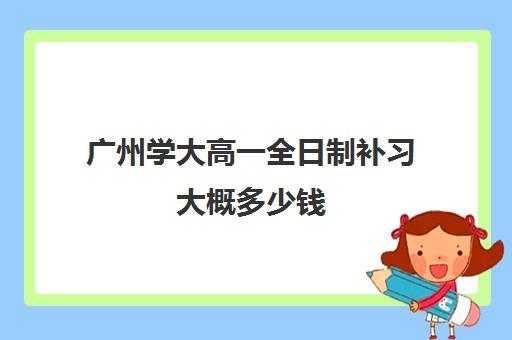 广州学大高一全日制补习大概多少钱