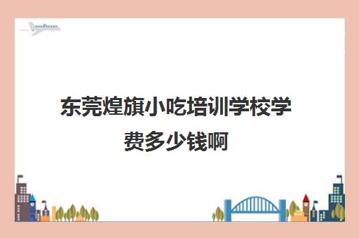 东莞煌旗小吃培训学校学费多少钱啊(佛山煌旗培训小吃是正规吗)