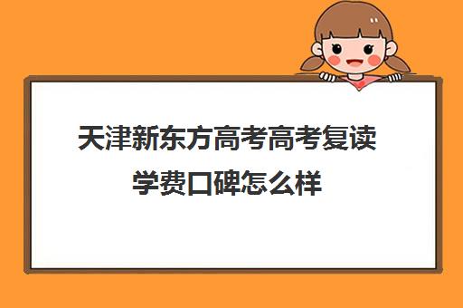 天津新东方高考高考复读学费口碑怎么样(新东方高考复读班价格)