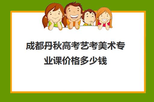 成都丹秋高考艺考美术专业课价格多少钱(成都美术生高三集训一般要多少钱)