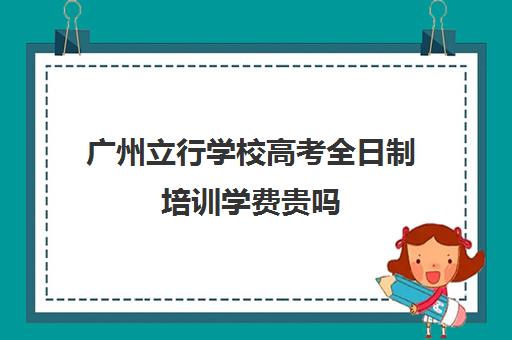 广州立行学校高考全日制培训学费贵吗(广州市民办高中招生条件)