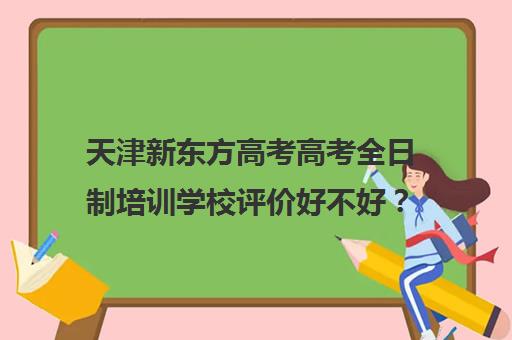 天津新东方高考高考全日制培训学校评价好不好？口碑如何？(天津高考辅导机构哪家最好