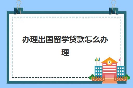 办理出国留学贷款怎么办理(留学贷款可以自己贷吗)