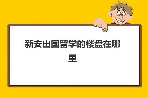 新安出国留学的楼盘在哪里(新安房产网合肥)