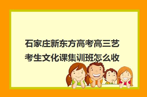 石家庄新东方高考高三艺考生文化课集训班怎么收费(石家庄高三文化课封闭式培训机构)