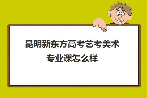 昆明新东方高考艺考美术专业课怎么样(昆明艺考培训机构排行榜前十)