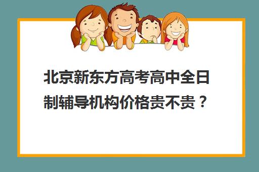 北京新东方高考高中全日制辅导机构价格贵不贵？多少钱一年（新东方封闭班全日制）