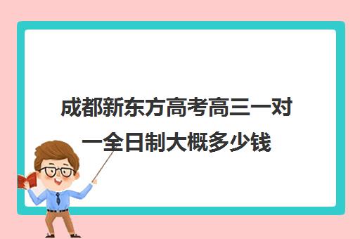 成都新东方高考高三一对一全日制大概多少钱(新东方高三一对一收费价格表)