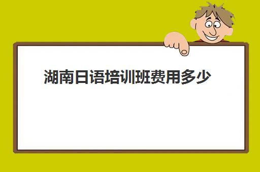 湖南日语培训班费用多少(日语培训班怎么收费)