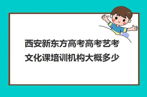 西安新东方高考高考艺考文化课培训机构大概多少钱(西安艺考生文化课培训哪家好)