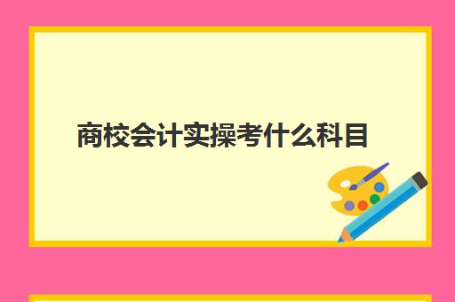 商校会计实操考什么科目(财贸类专升本考什么)