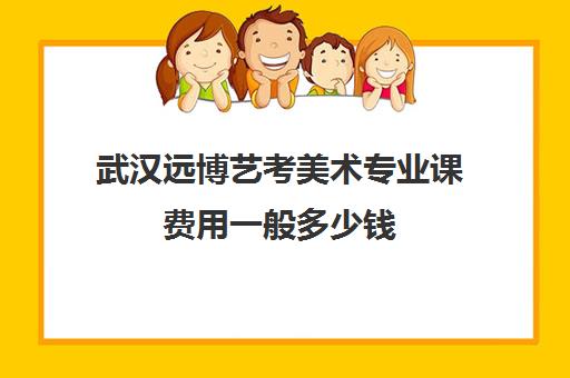 武汉远博艺考美术专业课费用一般多少钱(美术艺考分数线)