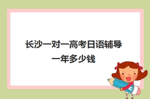 长沙一对一高考日语辅导一年多少钱(日语班学费一般多少钱)