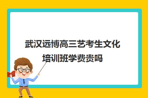 武汉远博高三艺考生文化培训班学费贵吗(武汉口碑好的高考文化集训)