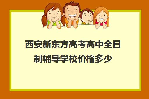 西安新东方高考高中全日制辅导学校价格多少(全日制高三封闭辅导班哪个好)