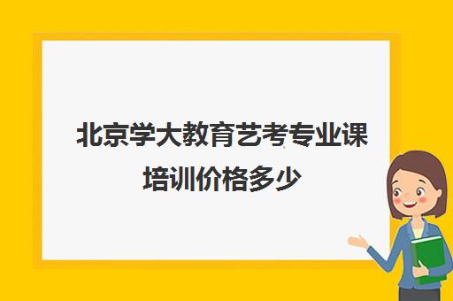 北京学大教育艺考专业课培训价格多少（北京十大艺考培训机构）