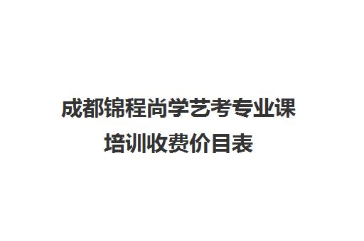 成都锦程尚学艺考专业课培训收费价目表(成都美术艺考培训学校前十)