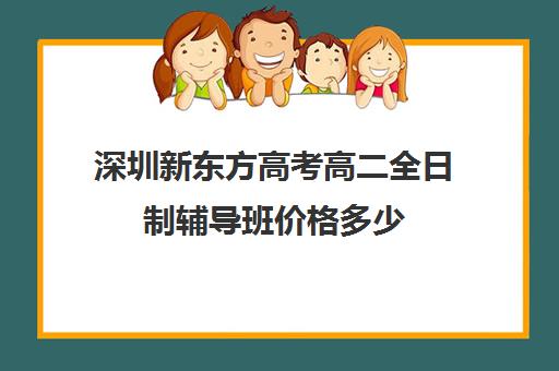 深圳新东方高考高二全日制辅导班价格多少(高三全日制补课机构多少钱)